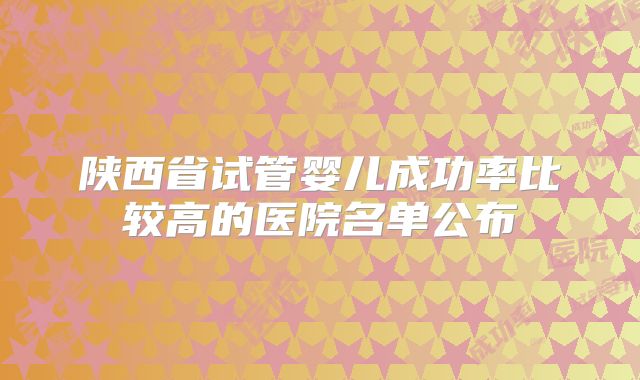 陕西省试管婴儿成功率比较高的医院名单公布