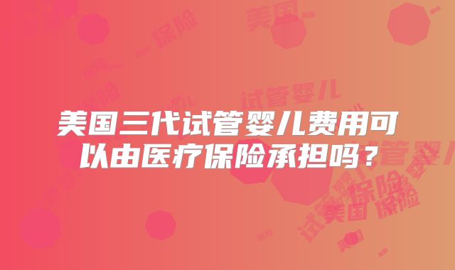 美国三代试管婴儿费用可以由医疗保险承担吗？