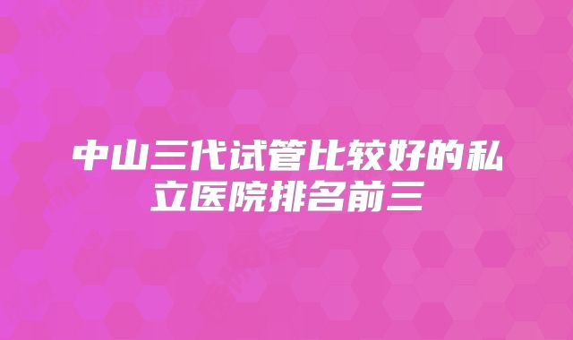 中山三代试管比较好的私立医院排名前三