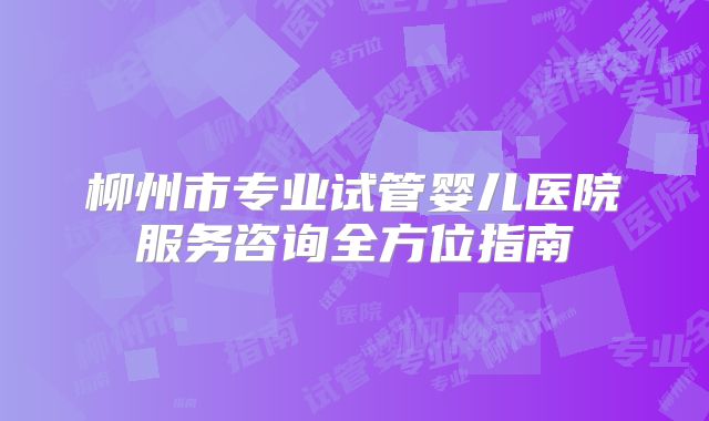 柳州市专业试管婴儿医院服务咨询全方位指南