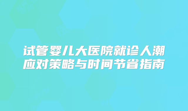 试管婴儿大医院就诊人潮应对策略与时间节省指南