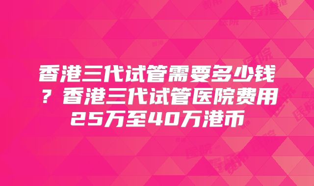 香港三代试管需要多少钱？香港三代试管医院费用25万至40万港币