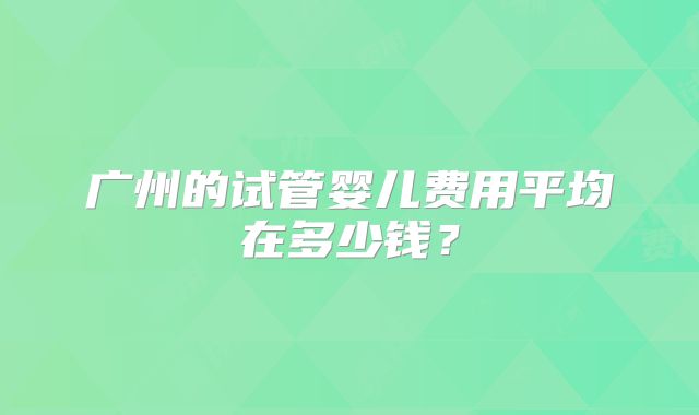 广州的试管婴儿费用平均在多少钱？