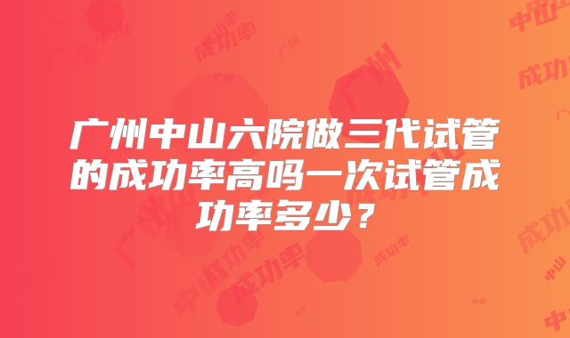 广州中山六院做三代试管的成功率高吗一次试管成功率多少?