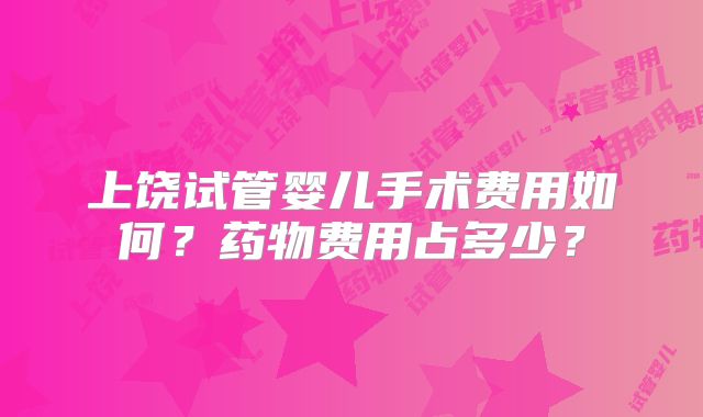 上饶试管婴儿手术费用如何？药物费用占多少？