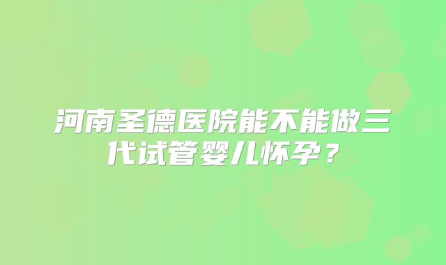 河南圣德医院能不能做三代试管婴儿怀孕？