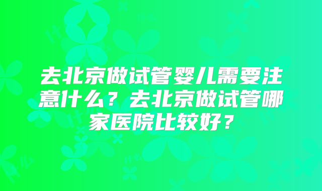 去北京做试管婴儿需要注意什么？去北京做试管哪家医院比较好？