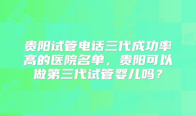贵阳试管电话三代成功率高的医院名单，贵阳可以做第三代试管婴儿吗？