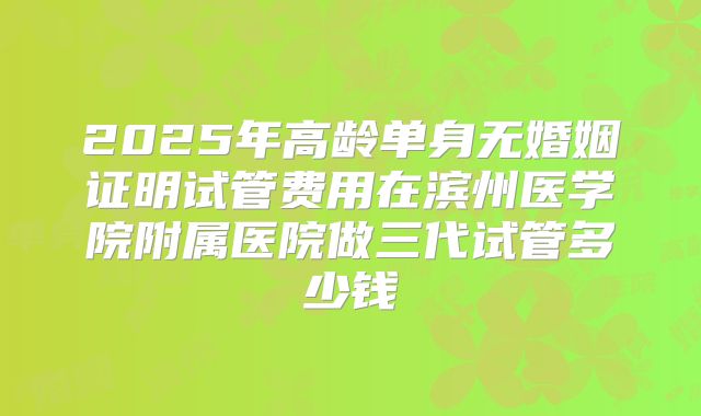 2025年高龄单身无婚姻证明试管费用在滨州医学院附属医院做三代试管多少钱