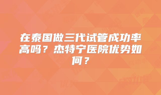 在泰国做三代试管成功率高吗？杰特宁医院优势如何？