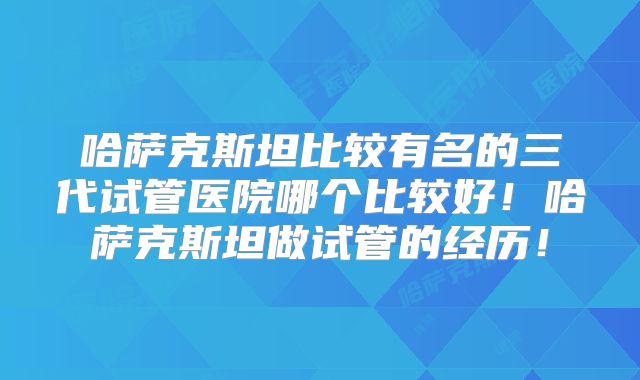 哈萨克斯坦比较有名的三代试管医院哪个比较好！哈萨克斯坦做试管的经历！
