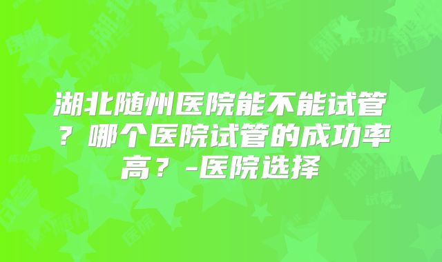 湖北随州医院能不能试管？哪个医院试管的成功率高？-医院选择