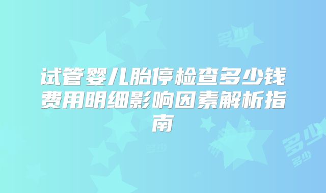 试管婴儿胎停检查多少钱费用明细影响因素解析指南