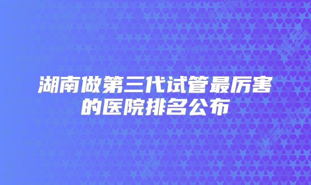 湖南做第三代试管最厉害的医院排名公布