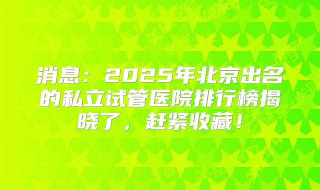 消息：2025年北京出名的私立试管医院排行榜揭晓了，赶紧收藏！