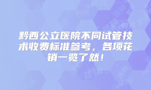 黔西公立医院不同试管技术收费标准参考，各项花销一览了然！
