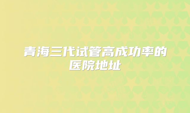 青海三代试管高成功率的医院地址