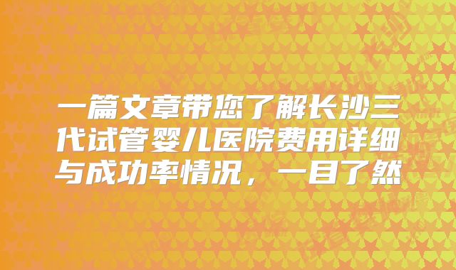 一篇文章带您了解长沙三代试管婴儿医院费用详细与成功率情况，一目了然