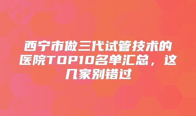 西宁市做三代试管技术的医院TOP10名单汇总，这几家别错过