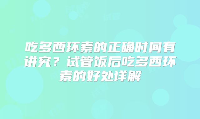 吃多西环素的正确时间有讲究？试管饭后吃多西环素的好处详解