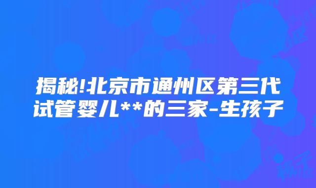 揭秘!北京市通州区第三代试管婴儿**的三家-生孩子