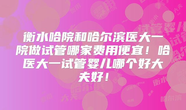 衡水哈院和哈尔滨医大一院做试管哪家费用便宜！哈医大一试管婴儿哪个好大夫好！