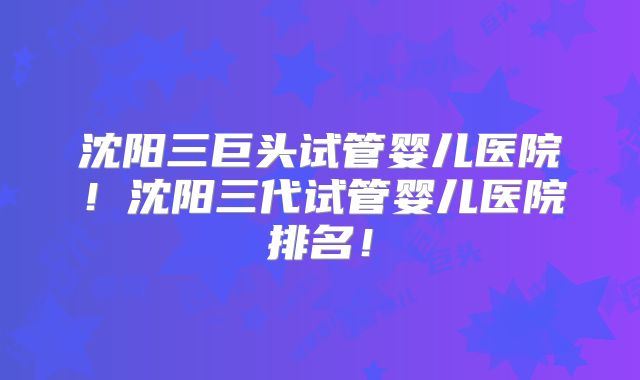 沈阳三巨头试管婴儿医院！沈阳三代试管婴儿医院排名！