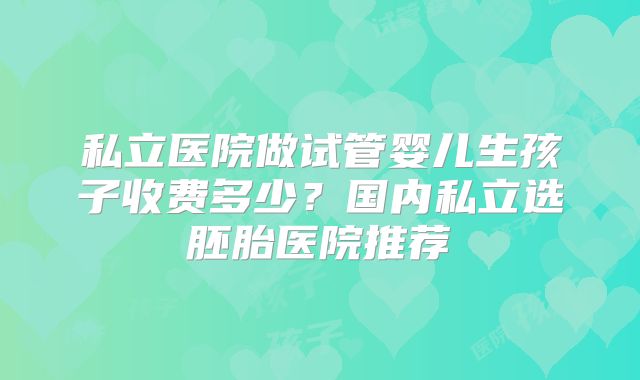 私立医院做试管婴儿生孩子收费多少?国内私立选胚胎医院推荐