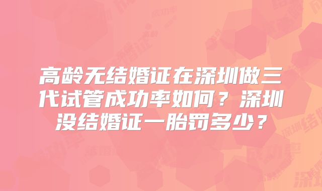 高龄无结婚证在深圳做三代试管成功率如何？深圳没结婚证一胎罚多少？