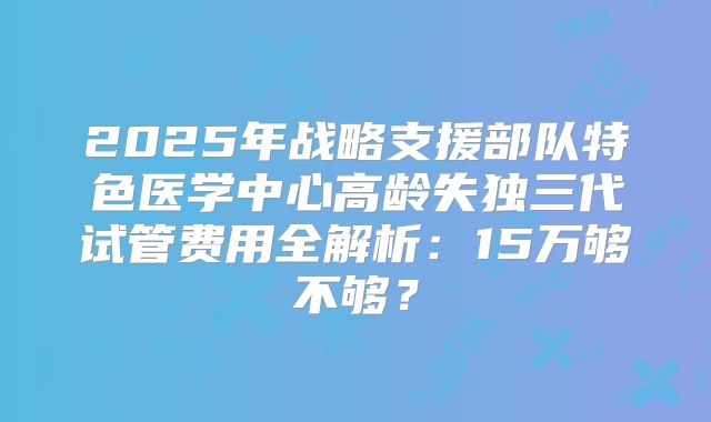 2025年战略支援部队特色医学中心高龄失独三代试管费用全解析：15万够不够？