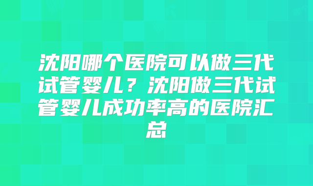 沈阳哪个医院可以做三代试管婴儿？沈阳做三代试管婴儿成功率高的医院汇总