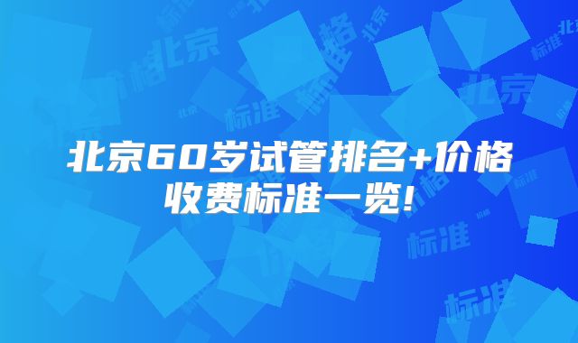北京60岁试管排名+价格收费标准一览!