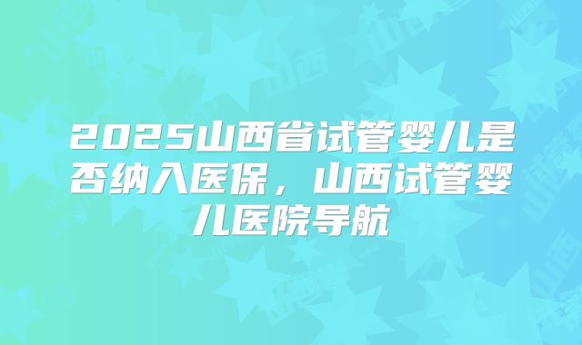2025山西省试管婴儿是否纳入医保，山西试管婴儿医院导航