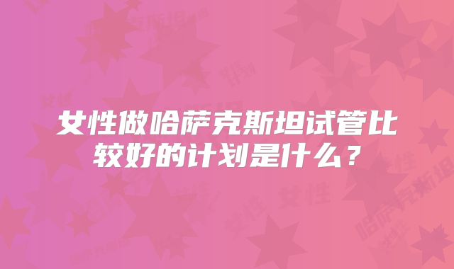 女性做哈萨克斯坦试管比较好的计划是什么？