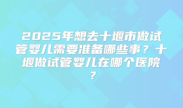 2025年想去十堰市做试管婴儿需要准备哪些事?十堰做试管婴儿在哪个医院?