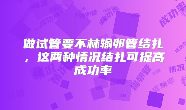 做试管要不林输卵管结扎，这两种情况结扎可提高成功率