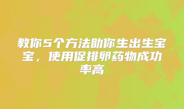 教你5个方法助你生出生宝宝,使用促排卵药物成功率高