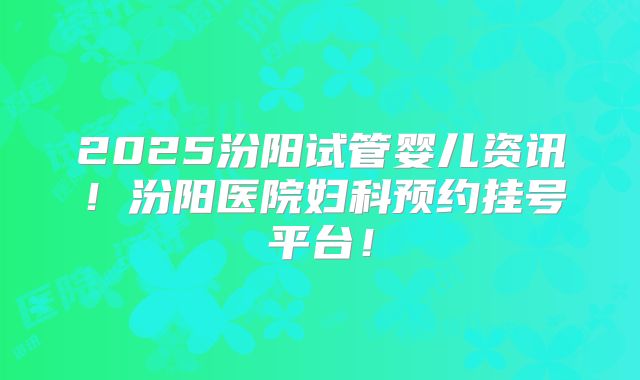 2025汾阳试管婴儿资讯！汾阳医院妇科预约挂号平台！