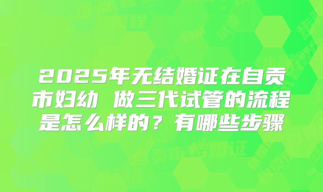 2025年无结婚证在自贡市妇幼 做三代试管的流程是怎么样的?有哪些步骤