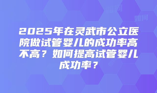 2025年在灵武市公立医院做试管婴儿的成功率高不高？如何提高试管婴儿成功率？