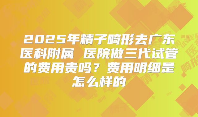 2025年精子畸形去广东医科附属 医院做三代试管的费用贵吗?费用明细是怎么样的