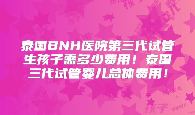 泰国BNH医院第三代试管生孩子需多少费用!泰国三代试管婴儿总体费用!