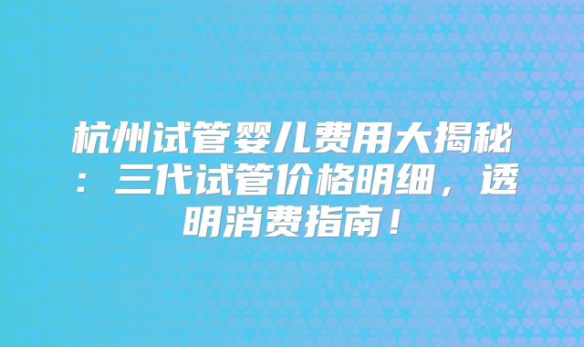 杭州试管婴儿费用大揭秘：三代试管价格明细，透明消费指南！