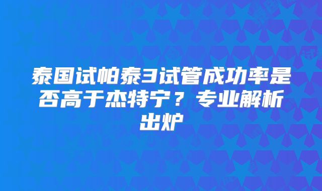 泰国试帕泰3试管成功率是否高于杰特宁？专业解析出炉
