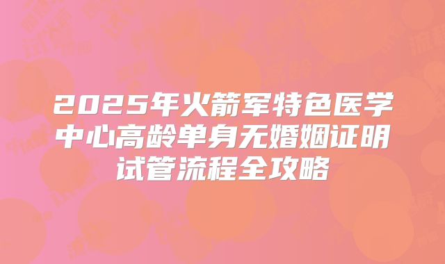 2025年火箭军特色医学中心高龄单身无婚姻证明试管流程全攻略