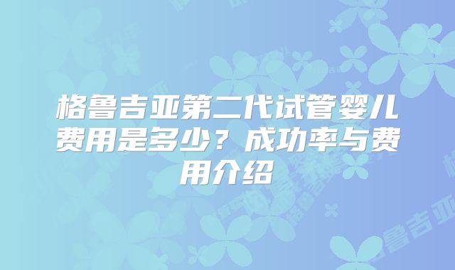 格鲁吉亚第二代试管婴儿费用是多少？成功率与费用介绍