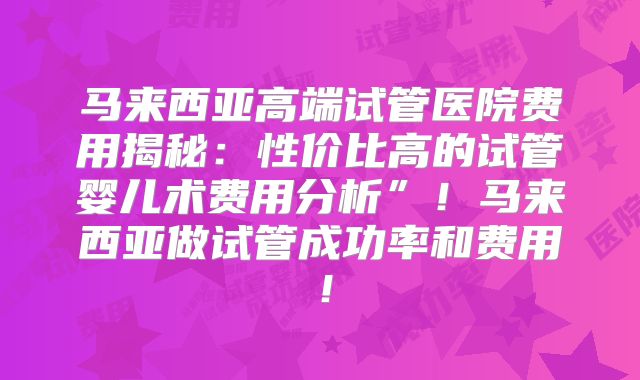 马来西亚高端试管医院费用揭秘：性价比高的试管婴儿术费用分析”！马来西亚做试管成功率和费用！