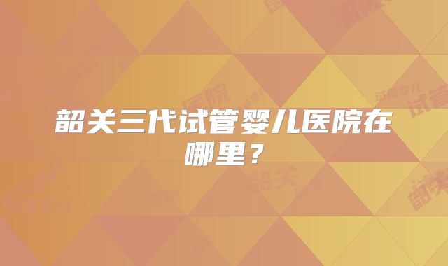 韶关三代试管婴儿医院在哪里？