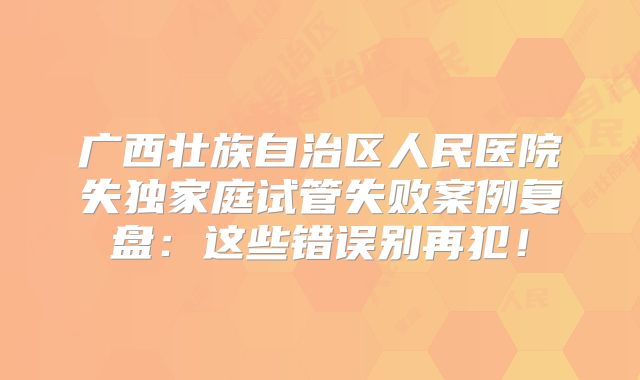 广西壮族自治区人民医院失独家庭试管失败案例复盘：这些错误别再犯！