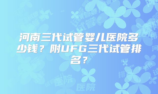 河南三代试管婴儿医院多少钱？附UFG三代试管排名？